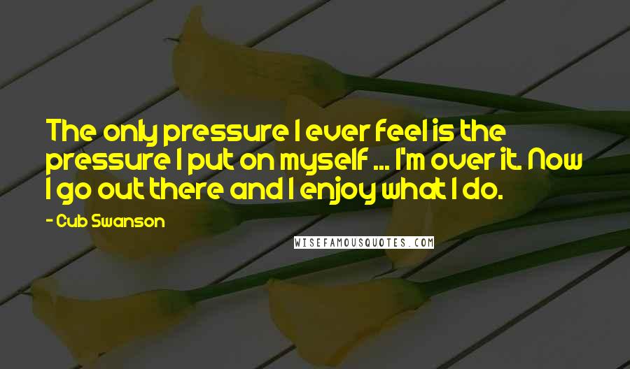 Cub Swanson Quotes: The only pressure I ever feel is the pressure I put on myself ... I'm over it. Now I go out there and I enjoy what I do.