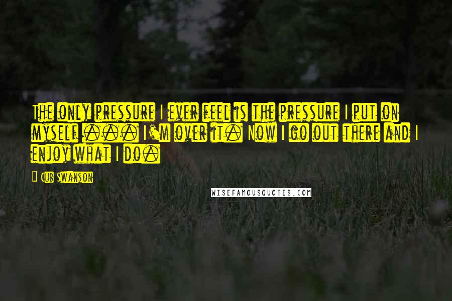 Cub Swanson Quotes: The only pressure I ever feel is the pressure I put on myself ... I'm over it. Now I go out there and I enjoy what I do.