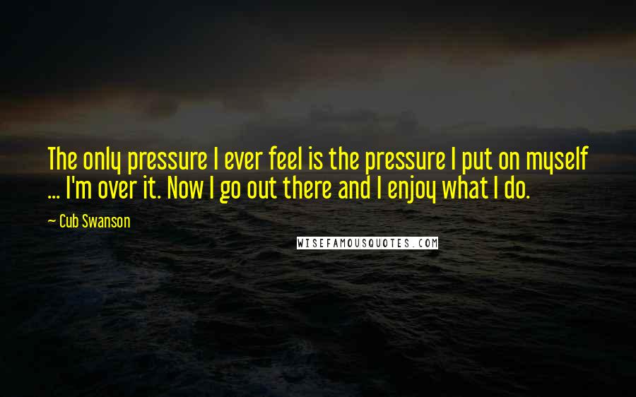 Cub Swanson Quotes: The only pressure I ever feel is the pressure I put on myself ... I'm over it. Now I go out there and I enjoy what I do.