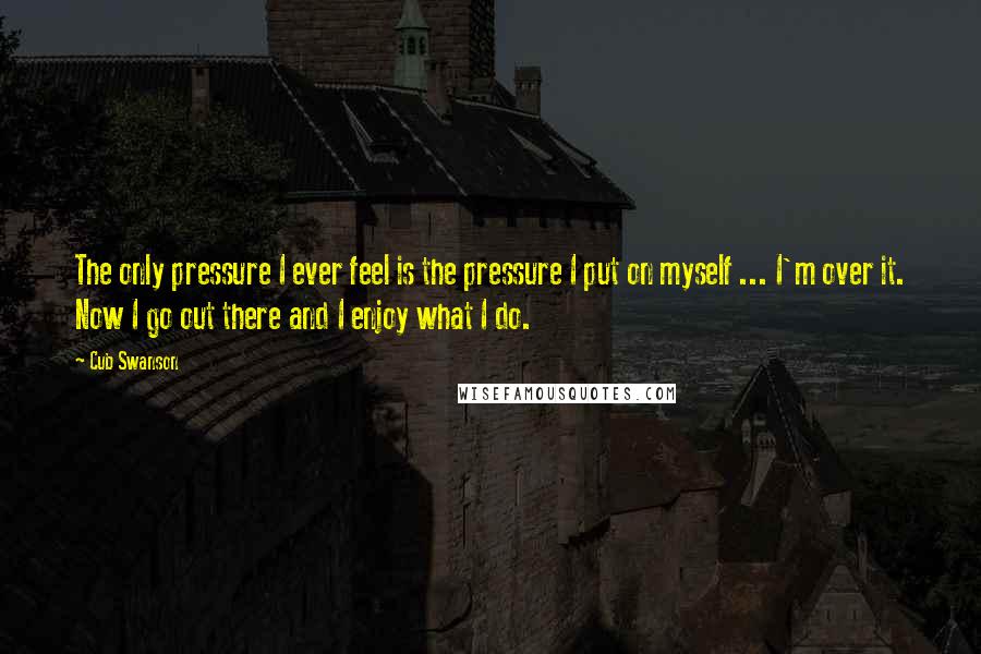 Cub Swanson Quotes: The only pressure I ever feel is the pressure I put on myself ... I'm over it. Now I go out there and I enjoy what I do.