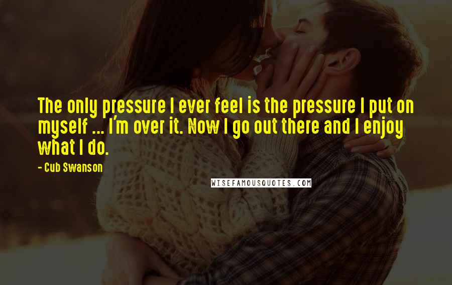 Cub Swanson Quotes: The only pressure I ever feel is the pressure I put on myself ... I'm over it. Now I go out there and I enjoy what I do.