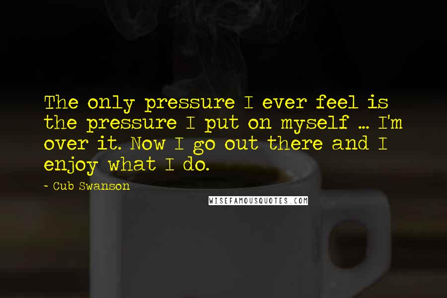Cub Swanson Quotes: The only pressure I ever feel is the pressure I put on myself ... I'm over it. Now I go out there and I enjoy what I do.