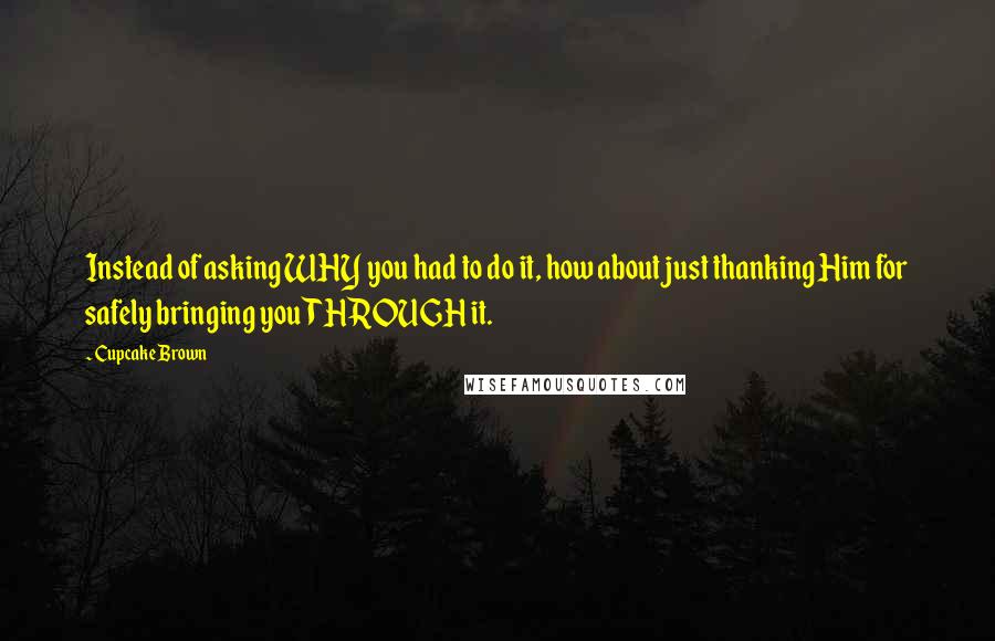 Cupcake Brown Quotes: Instead of asking WHY you had to do it, how about just thanking Him for safely bringing you THROUGH it.