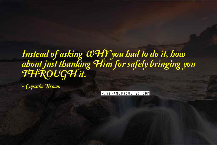 Cupcake Brown Quotes: Instead of asking WHY you had to do it, how about just thanking Him for safely bringing you THROUGH it.