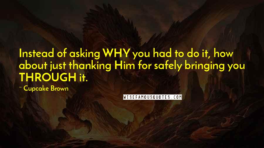 Cupcake Brown Quotes: Instead of asking WHY you had to do it, how about just thanking Him for safely bringing you THROUGH it.