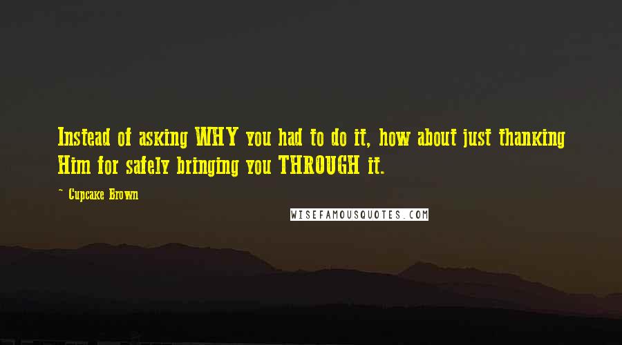 Cupcake Brown Quotes: Instead of asking WHY you had to do it, how about just thanking Him for safely bringing you THROUGH it.