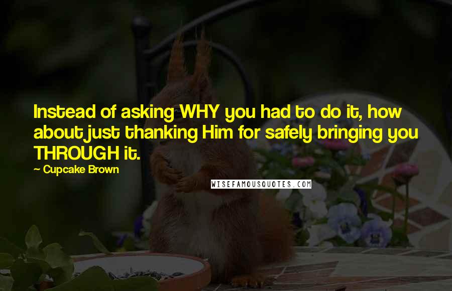 Cupcake Brown Quotes: Instead of asking WHY you had to do it, how about just thanking Him for safely bringing you THROUGH it.