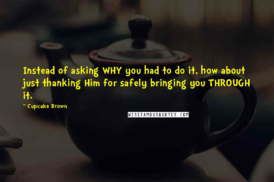 Cupcake Brown Quotes: Instead of asking WHY you had to do it, how about just thanking Him for safely bringing you THROUGH it.