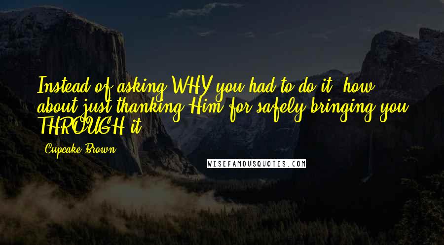 Cupcake Brown Quotes: Instead of asking WHY you had to do it, how about just thanking Him for safely bringing you THROUGH it.