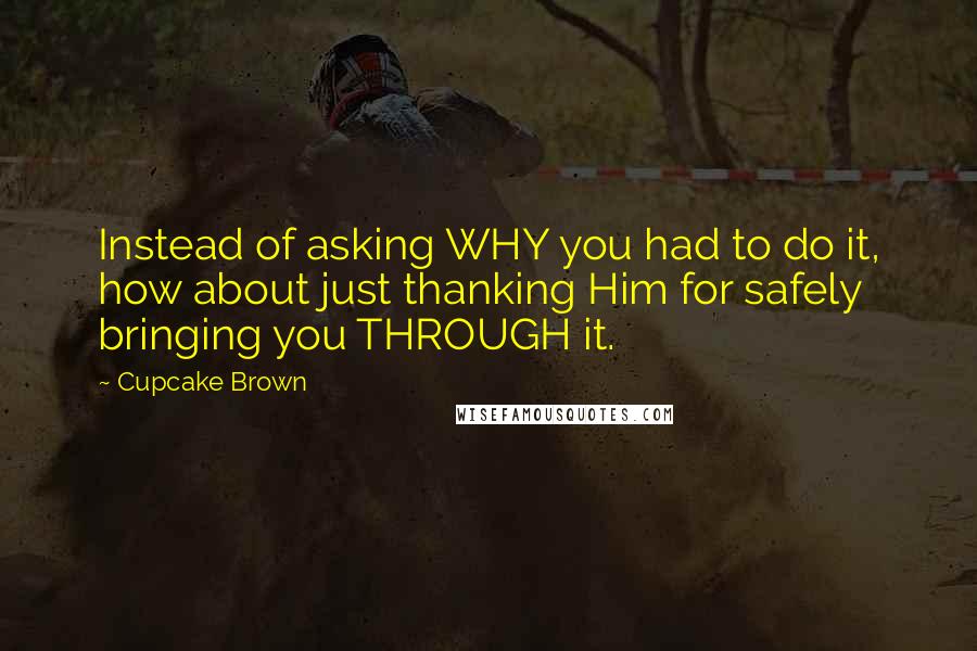 Cupcake Brown Quotes: Instead of asking WHY you had to do it, how about just thanking Him for safely bringing you THROUGH it.