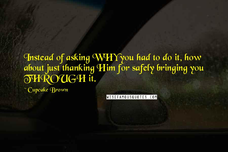 Cupcake Brown Quotes: Instead of asking WHY you had to do it, how about just thanking Him for safely bringing you THROUGH it.