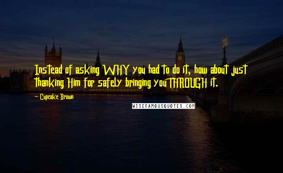 Cupcake Brown Quotes: Instead of asking WHY you had to do it, how about just thanking Him for safely bringing you THROUGH it.