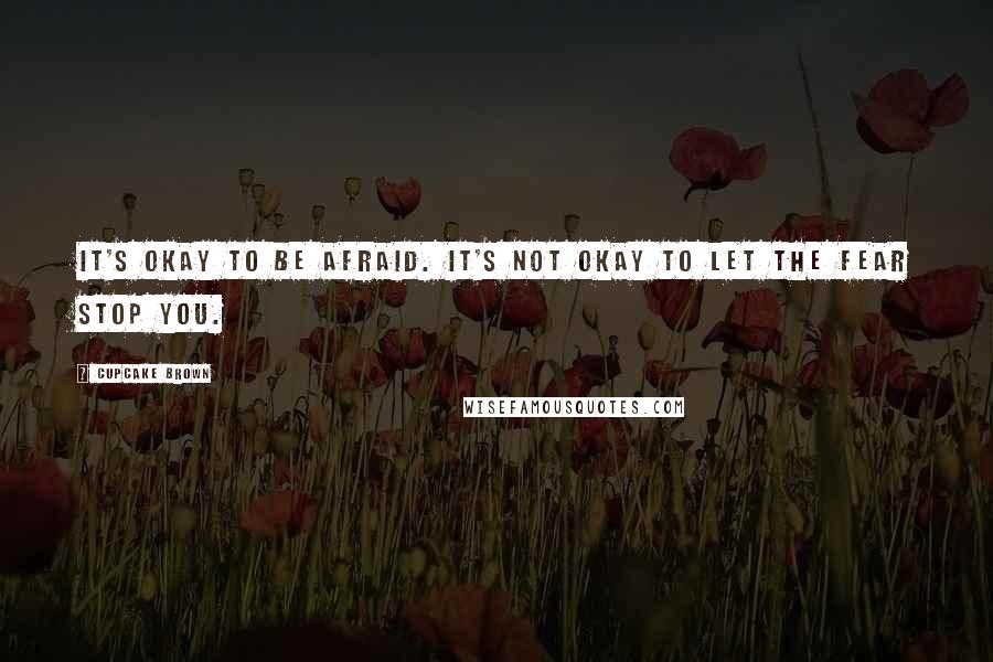 Cupcake Brown Quotes: It's okay to be afraid. It's not okay to let the fear STOP you.