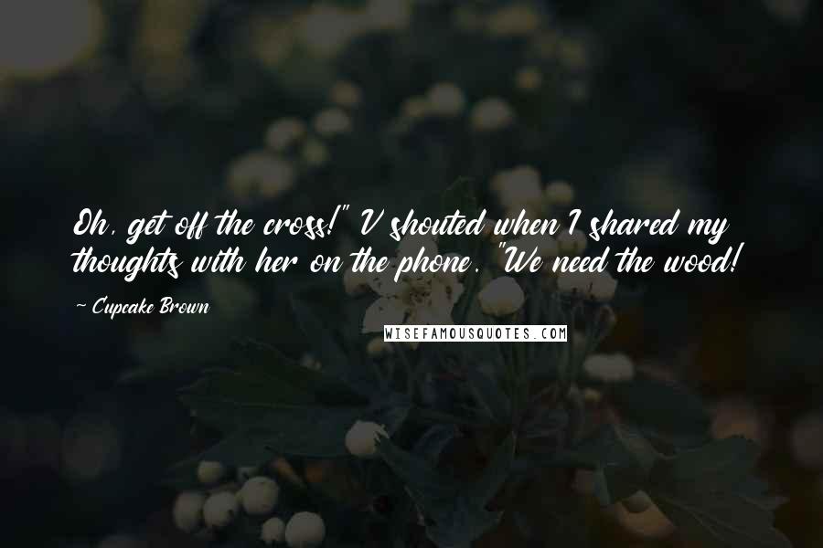 Cupcake Brown Quotes: Oh, get off the cross!" V shouted when I shared my thoughts with her on the phone. "We need the wood!