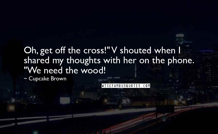 Cupcake Brown Quotes: Oh, get off the cross!" V shouted when I shared my thoughts with her on the phone. "We need the wood!