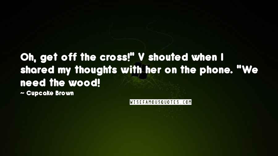 Cupcake Brown Quotes: Oh, get off the cross!" V shouted when I shared my thoughts with her on the phone. "We need the wood!