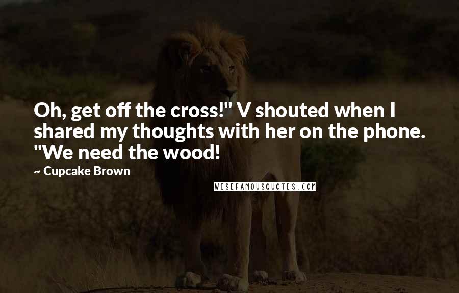 Cupcake Brown Quotes: Oh, get off the cross!" V shouted when I shared my thoughts with her on the phone. "We need the wood!