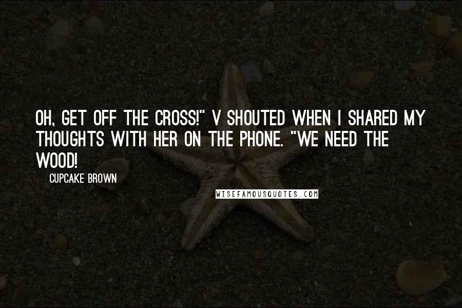 Cupcake Brown Quotes: Oh, get off the cross!" V shouted when I shared my thoughts with her on the phone. "We need the wood!