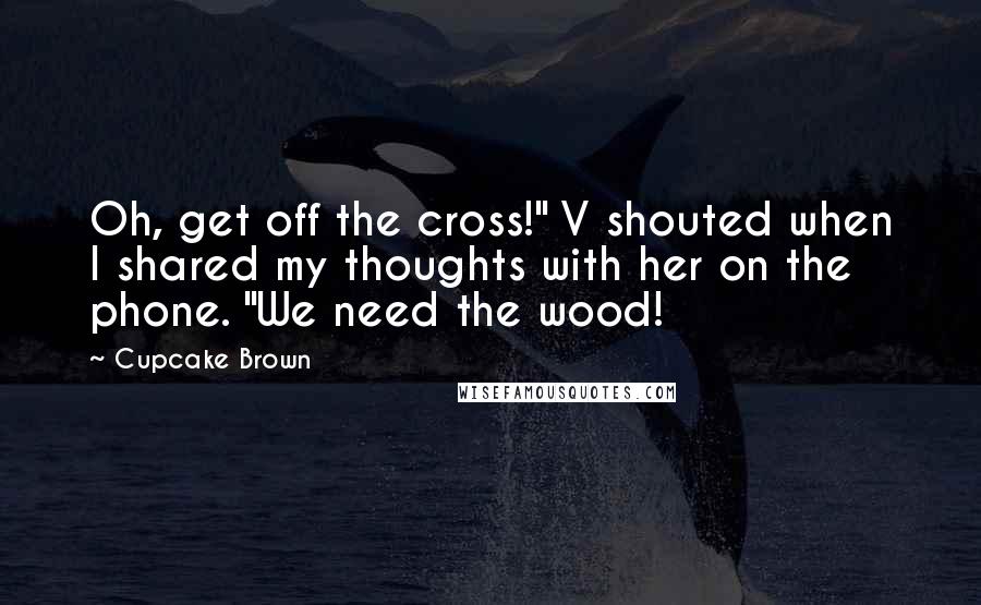 Cupcake Brown Quotes: Oh, get off the cross!" V shouted when I shared my thoughts with her on the phone. "We need the wood!