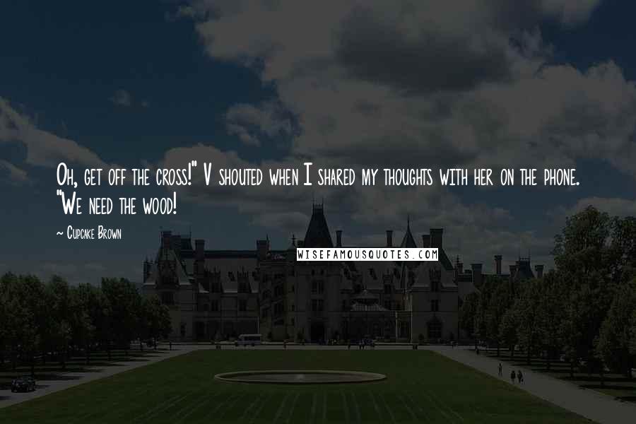 Cupcake Brown Quotes: Oh, get off the cross!" V shouted when I shared my thoughts with her on the phone. "We need the wood!