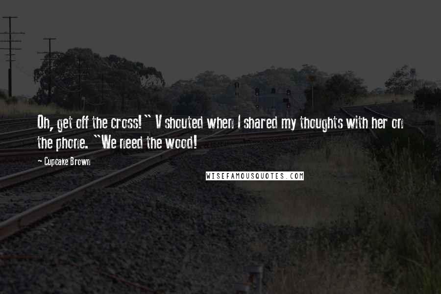 Cupcake Brown Quotes: Oh, get off the cross!" V shouted when I shared my thoughts with her on the phone. "We need the wood!