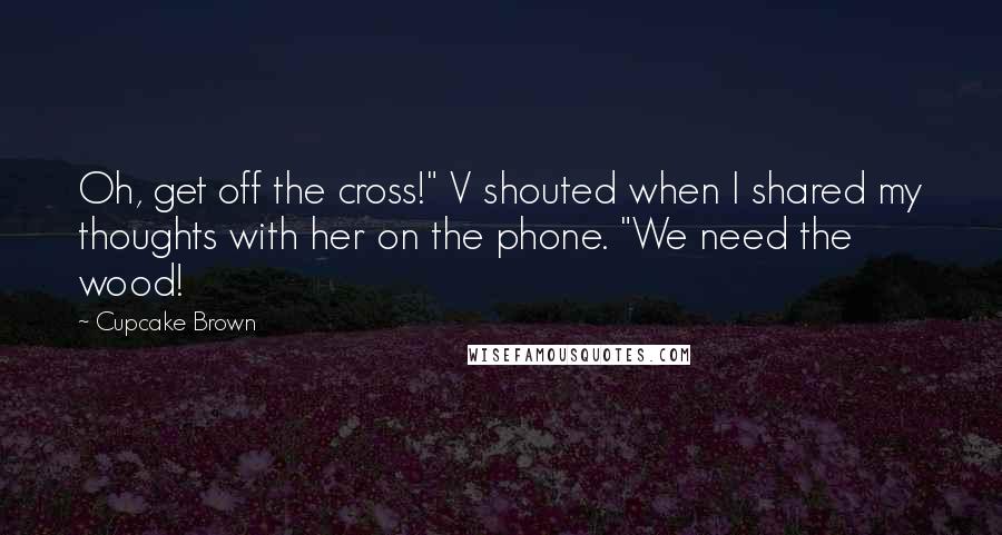 Cupcake Brown Quotes: Oh, get off the cross!" V shouted when I shared my thoughts with her on the phone. "We need the wood!