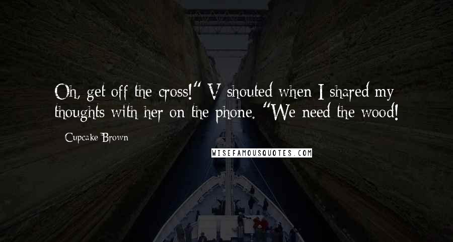 Cupcake Brown Quotes: Oh, get off the cross!" V shouted when I shared my thoughts with her on the phone. "We need the wood!