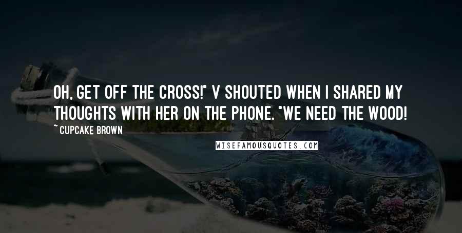 Cupcake Brown Quotes: Oh, get off the cross!" V shouted when I shared my thoughts with her on the phone. "We need the wood!