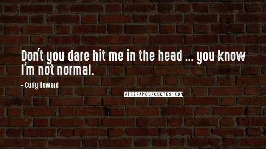 Curly Howard Quotes: Don't you dare hit me in the head ... you know I'm not normal.