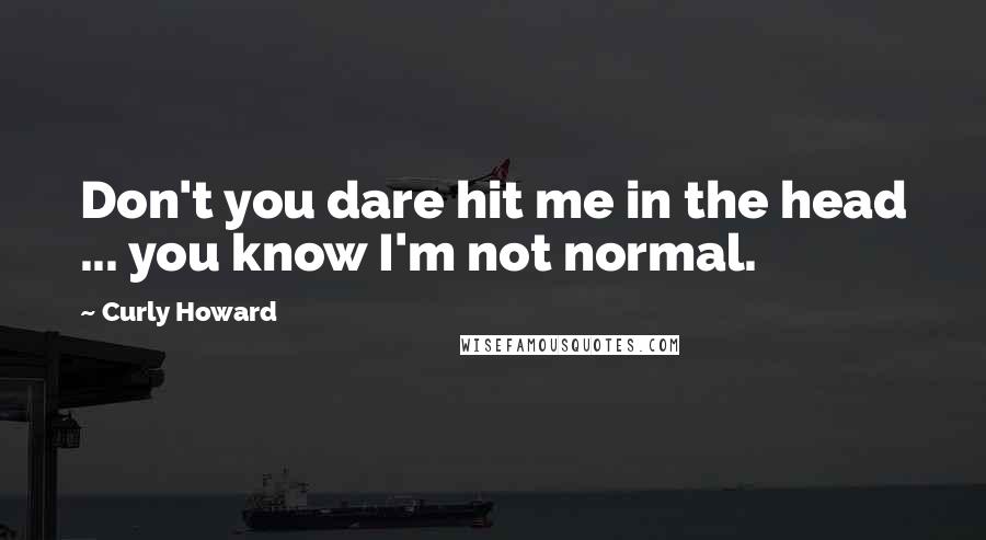 Curly Howard Quotes: Don't you dare hit me in the head ... you know I'm not normal.