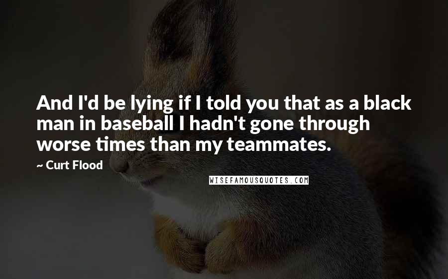 Curt Flood Quotes: And I'd be lying if I told you that as a black man in baseball I hadn't gone through worse times than my teammates.