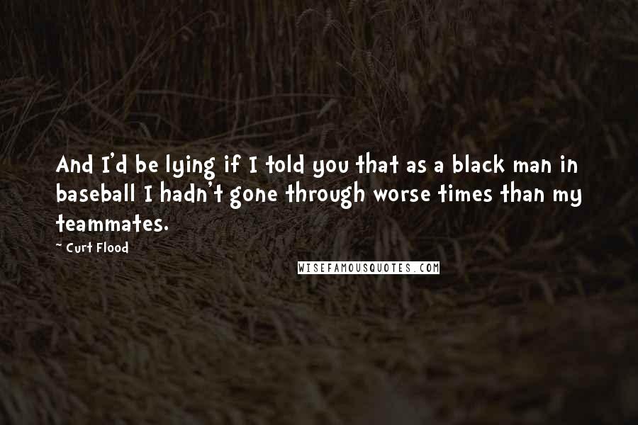 Curt Flood Quotes: And I'd be lying if I told you that as a black man in baseball I hadn't gone through worse times than my teammates.