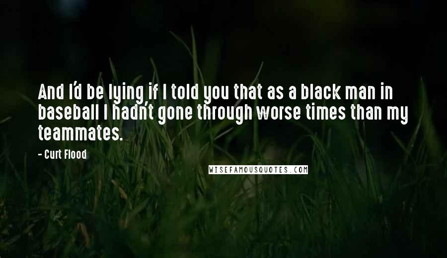 Curt Flood Quotes: And I'd be lying if I told you that as a black man in baseball I hadn't gone through worse times than my teammates.