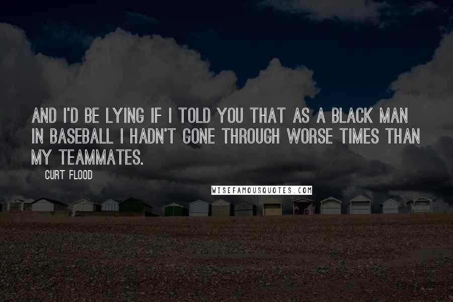 Curt Flood Quotes: And I'd be lying if I told you that as a black man in baseball I hadn't gone through worse times than my teammates.