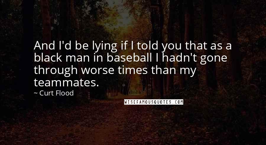 Curt Flood Quotes: And I'd be lying if I told you that as a black man in baseball I hadn't gone through worse times than my teammates.