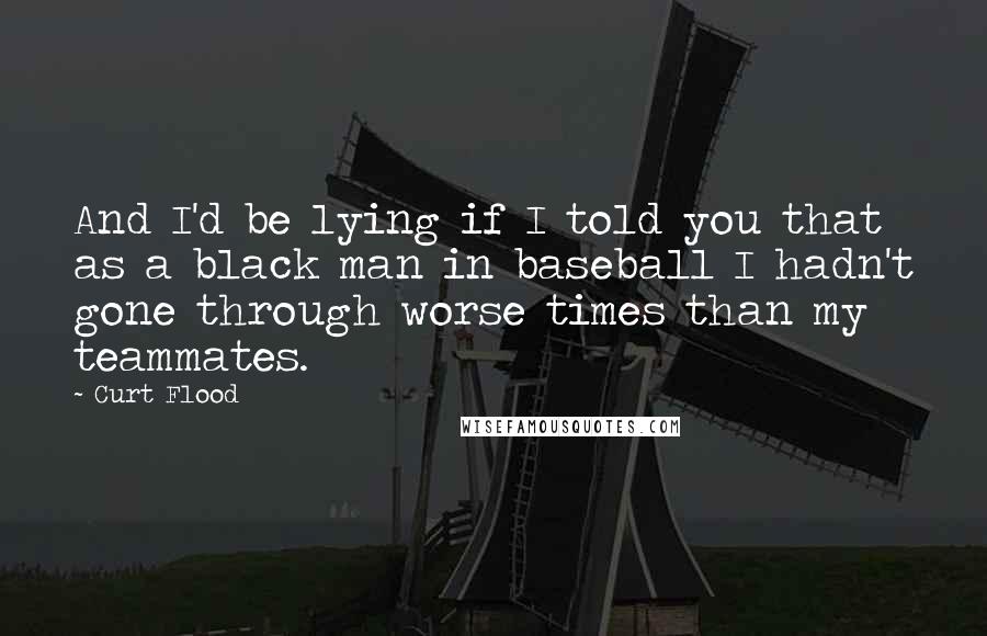 Curt Flood Quotes: And I'd be lying if I told you that as a black man in baseball I hadn't gone through worse times than my teammates.