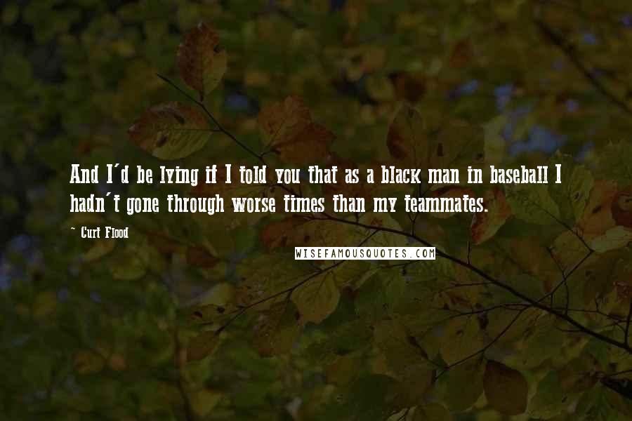 Curt Flood Quotes: And I'd be lying if I told you that as a black man in baseball I hadn't gone through worse times than my teammates.