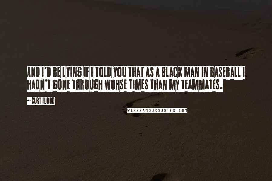 Curt Flood Quotes: And I'd be lying if I told you that as a black man in baseball I hadn't gone through worse times than my teammates.