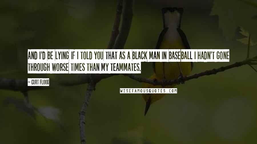 Curt Flood Quotes: And I'd be lying if I told you that as a black man in baseball I hadn't gone through worse times than my teammates.