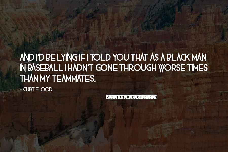 Curt Flood Quotes: And I'd be lying if I told you that as a black man in baseball I hadn't gone through worse times than my teammates.