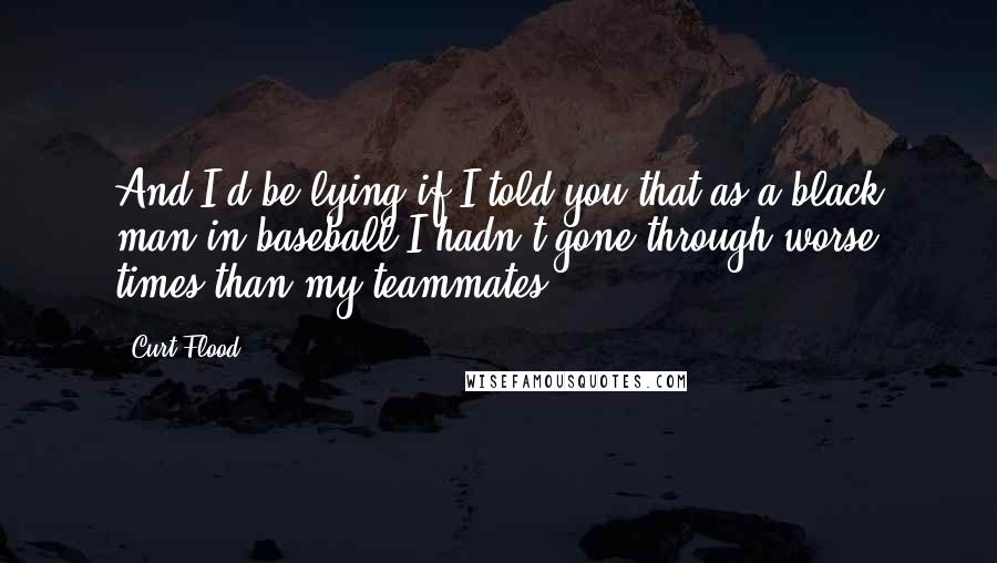 Curt Flood Quotes: And I'd be lying if I told you that as a black man in baseball I hadn't gone through worse times than my teammates.