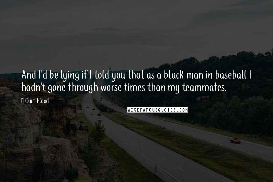 Curt Flood Quotes: And I'd be lying if I told you that as a black man in baseball I hadn't gone through worse times than my teammates.