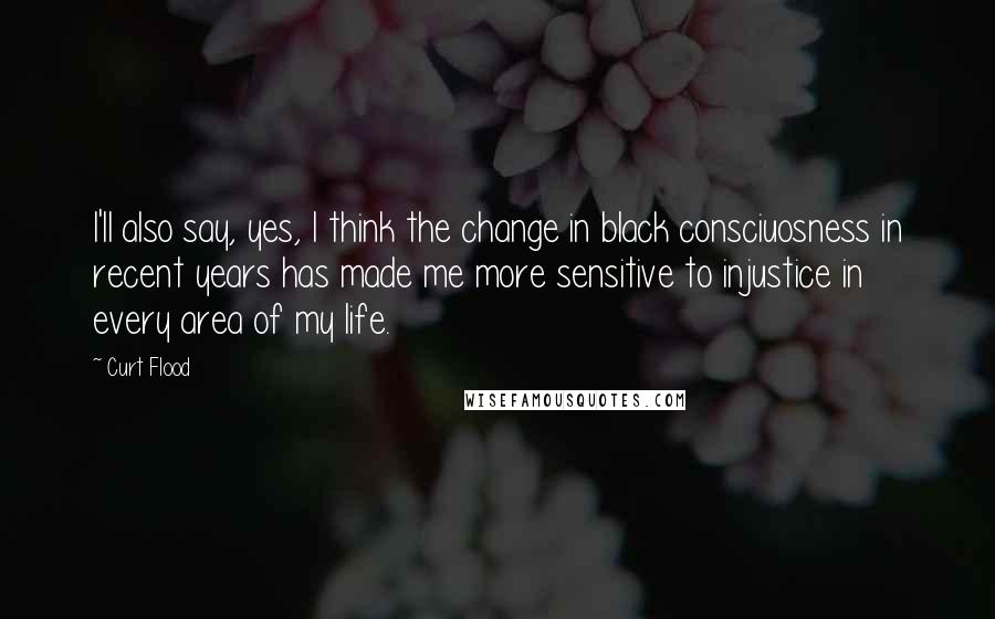 Curt Flood Quotes: I'll also say, yes, I think the change in black consciuosness in recent years has made me more sensitive to injustice in every area of my life.