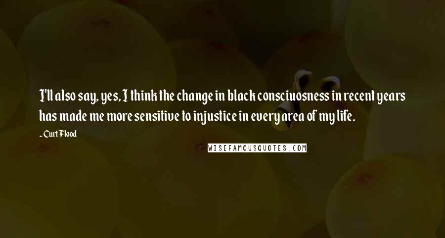 Curt Flood Quotes: I'll also say, yes, I think the change in black consciuosness in recent years has made me more sensitive to injustice in every area of my life.