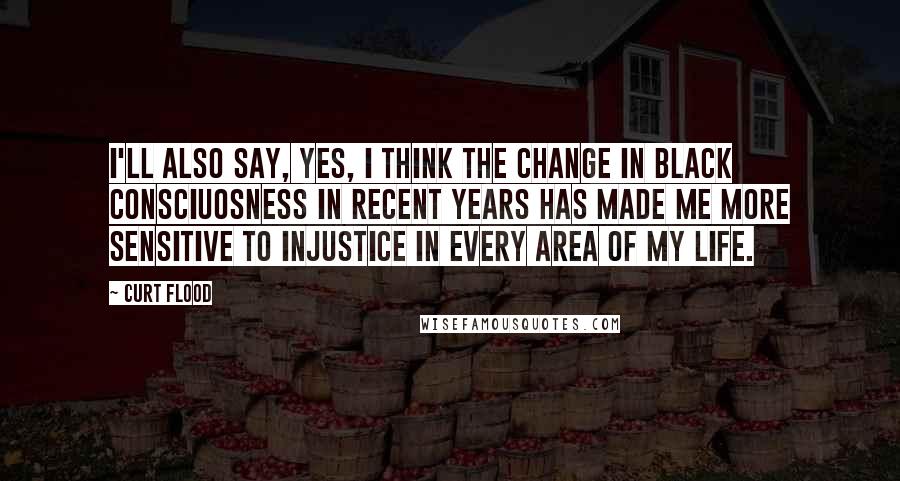 Curt Flood Quotes: I'll also say, yes, I think the change in black consciuosness in recent years has made me more sensitive to injustice in every area of my life.