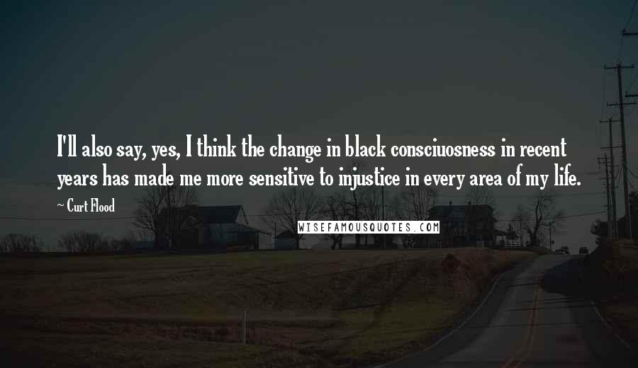 Curt Flood Quotes: I'll also say, yes, I think the change in black consciuosness in recent years has made me more sensitive to injustice in every area of my life.