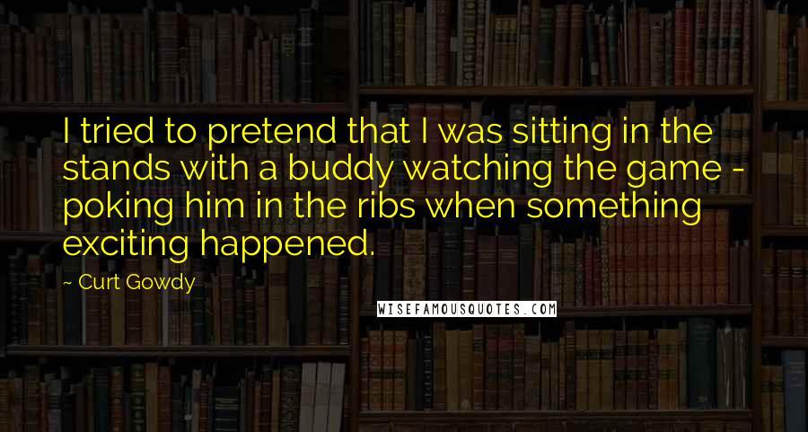 Curt Gowdy Quotes: I tried to pretend that I was sitting in the stands with a buddy watching the game - poking him in the ribs when something exciting happened.