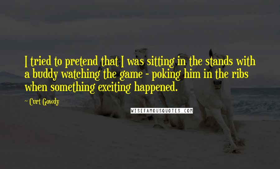 Curt Gowdy Quotes: I tried to pretend that I was sitting in the stands with a buddy watching the game - poking him in the ribs when something exciting happened.