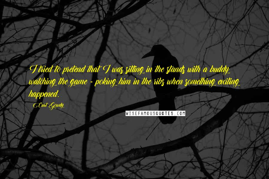 Curt Gowdy Quotes: I tried to pretend that I was sitting in the stands with a buddy watching the game - poking him in the ribs when something exciting happened.