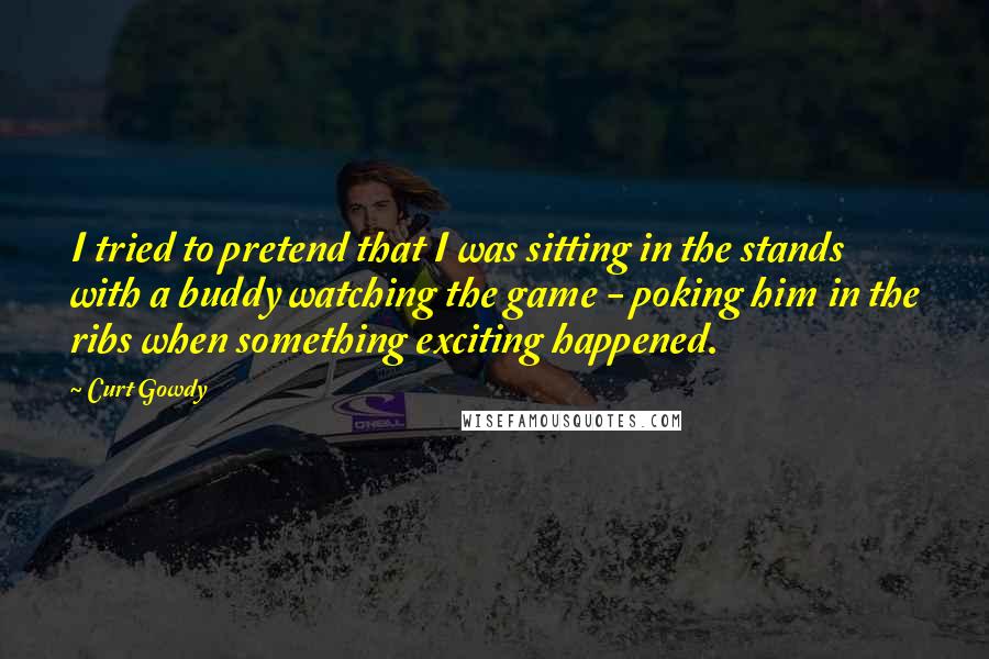 Curt Gowdy Quotes: I tried to pretend that I was sitting in the stands with a buddy watching the game - poking him in the ribs when something exciting happened.